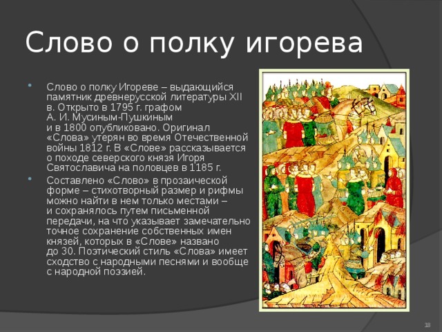 Слово о полку игорева Слово о полку Игореве – выдающийся памятник древнерусской литературы XII в. Открыто в 1795 г. графом А. И. Мусиным-Пушкиным и в 1800 опубликовано. Оригинал «Слова» утерян во время Отечественной войны 1812 г. В «Слове» рассказывается о походе северского князя Игоря Святославича на половцев в 1185 г.  Составлено «Слово» в прозаической форме – стихотворный размер и рифмы можно найти в нем только местами – и сохранялось путем письменной передачи, на что указывает замечательно точное сохранение собственных имен князей, которых в «Слове» названо до 30. Поэтический стиль «Слова» имеет сходство с народными песнями и вообще с народной поэзией.   
