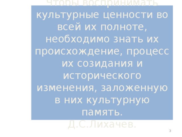 Чтобы воспринимать культурные ценности во всей их полноте, необходимо знать их происхождение, процесс их созидания и исторического изменения, заложенную в них культурную память.  Д.С.Лихачев.  