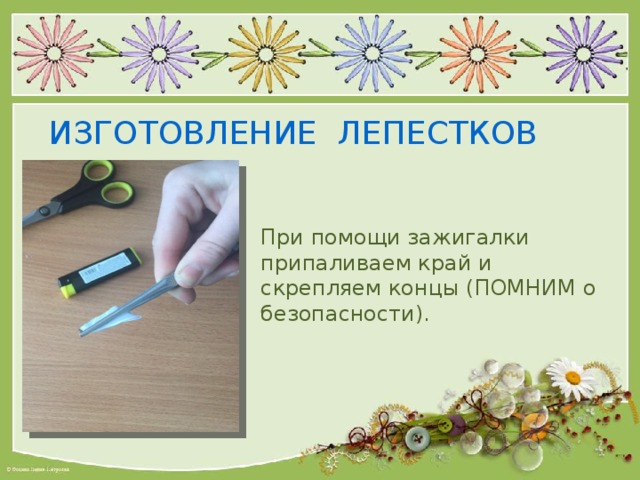 ИЗГОТОВЛЕНИЕ ЛЕПЕСТКОВ При помощи зажигалки припаливаем край и скрепляем концы (ПОМНИМ о безопасности). 