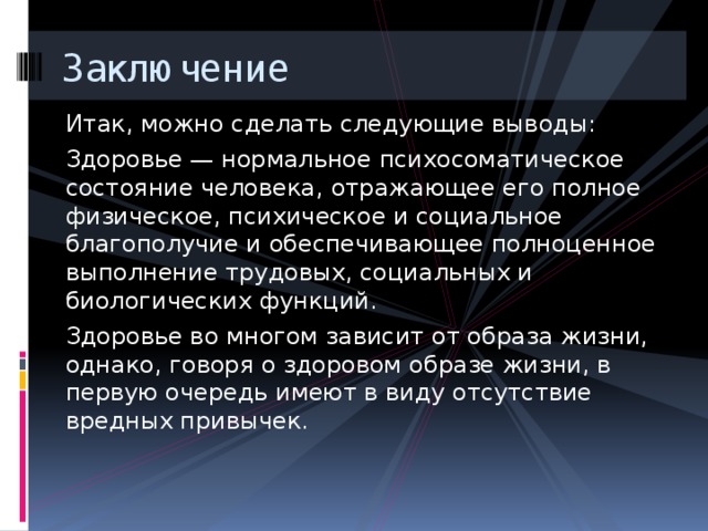 Заключение Итак, можно сделать следующие выводы: Здоровье — нормальное психосоматическое состояние человека, отражающее его полное физическое, психическое и социальное благополучие и обеспечивающее полноценное выполнение трудовых, социальных и биологических функций. Здоровье во многом зависит от образа жизни, однако, говоря о здоровом образе жизни, в первую очередь имеют в виду отсутствие вредных привычек. 