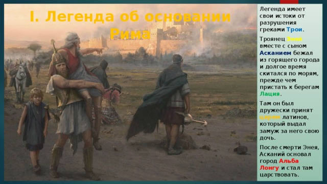 Легенда имеет свои истоки от разрушения греками Трои . Троянец Эней вместе с сыном Асканием бежал из горящего города и долгое время скитался по морям, прежде чем пристать к берегам Лация . Там он был дружески принят царем латинов, который выдал замуж за него свою дочь. После смерти Энея, Асканий основал город Альба Лонгу и стал там царствовать. I. Легенда об основании Рима 