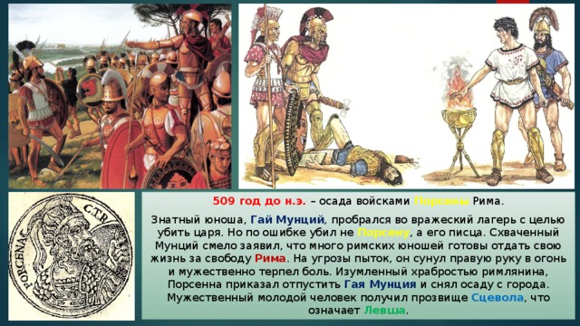 509 год до н.э. – осада войсками Порсены Рима. Знатный юноша, Гай Мунций , пробрался во вражеский лагерь с целью убить царя. Но по ошибке убил не Порсену , а его писца. Схваченный Мунций смело заявил, что много римских юношей готовы отдать свою жизнь за свободу Рима . На угрозы пыток, он сунул правую руку в огонь и мужественно терпел боль. Изумленный храбростью римлянина, Порсенна приказал отпустить Гая Мунция и снял осаду с города. Мужественный молодой человек получил прозвище Сцевола , что означает Левша . 