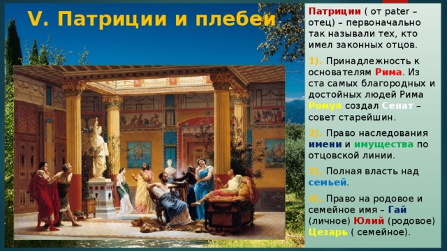 Патриции ( от pater – отец) – первоначально так называли тех, кто имел законных отцов. 1). Принадлежность к основателям Рима . Из ста самых благородных и достойных людей Рима Ромул создал Сенат – совет старейшин. 2). Право наследования имени и имущества по отцовской линии. 3). Полная власть над семьей . 4). Право на родовое и семейное имя – Гай (личное) Юлий (родовое) Цезарь ( семейное). V. Патриции и плебеи 