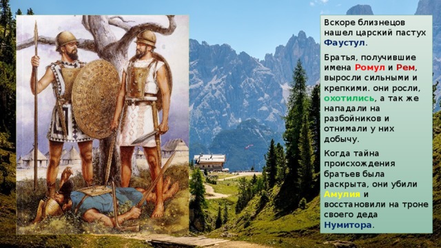 Вскоре близнецов нашел царский пастух Фаустул . Братья, получившие имена Ромул и Рем , выросли сильными и крепкими. они росли, охотились , а так же нападали на разбойников и отнимали у них добычу. Когда тайна происхождения братьев была раскрыта, они убили Амулия и восстановили на троне своего деда Нумитора . 