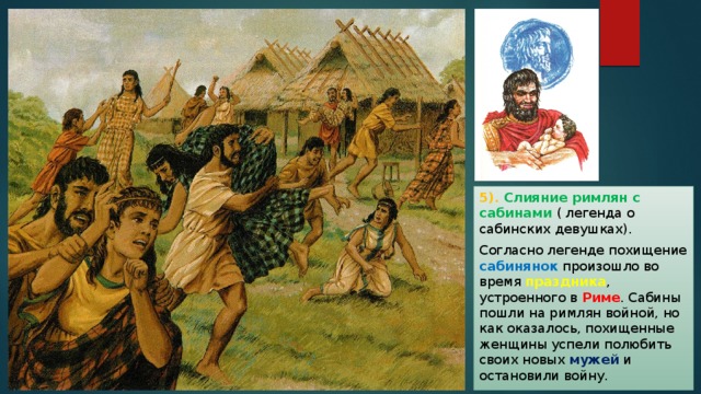 5). Слияние римлян с сабинами ( легенда о сабинских девушках). Согласно легенде похищение сабинянок произошло во время праздника , устроенного в Риме . Сабины пошли на римлян войной, но как оказалось, похищенные женщины успели полюбить своих новых мужей и остановили войну. 