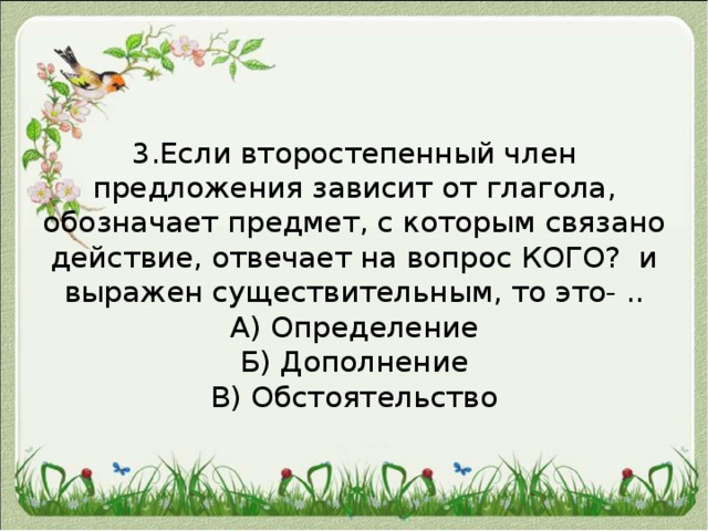 3.Если второстепенный член предложения зависит от глагола, обозначает предмет, с которым связано действие, отвечает на вопрос КОГО? и выражен существительным, то это- ..  А) Определение  Б) Дополнение  В) Обстоятельство   