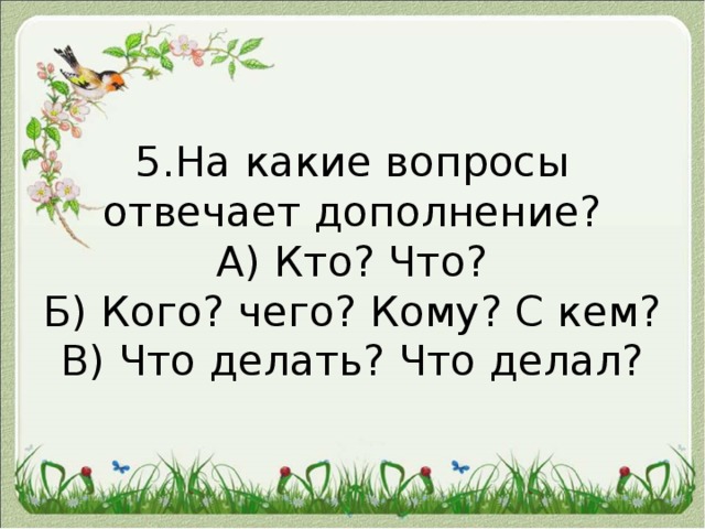   5.На какие вопросы отвечает дополнение?  А) Кто? Что?  Б) Кого? чего? Кому? С кем?  В) Что делать? Что делал?   