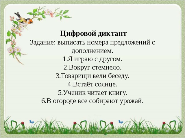  Цифровой диктант  Задание: выписать номера предложений с дополнением.  1.Я играю с другом.  2.Вокруг стемнело.  3.Товарищи вели беседу.  4.Встаёт солнце.  5.Ученик читает книгу.  6.В огороде все собирают урожай.    