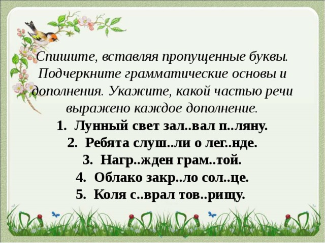 Спишите, вставляя пропущенные буквы. Подчеркните грамматические основы и дополнения. Укажите, какой частью речи выражено каждое дополнение.  1. Лунный свет зал..вал п..ляну.  2. Ребята слуш..ли о лег..нде.  3. Нагр..жден грам..той.  4. Облако закр..ло сол..це.  5. Коля с..врал тов..рищу. 