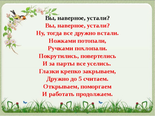  Вы, наверное, устали?  Вы, наверное, устали?  Ну, тогда все дружно встали.  Ножками потопали,  Ручками похлопали.  Покрутились, повертелись  И за парты все уселись.   Глазки крепко закрываем,  Дружно до 5 считаем.  Открываем, поморгаем  И работать продолжаем.   