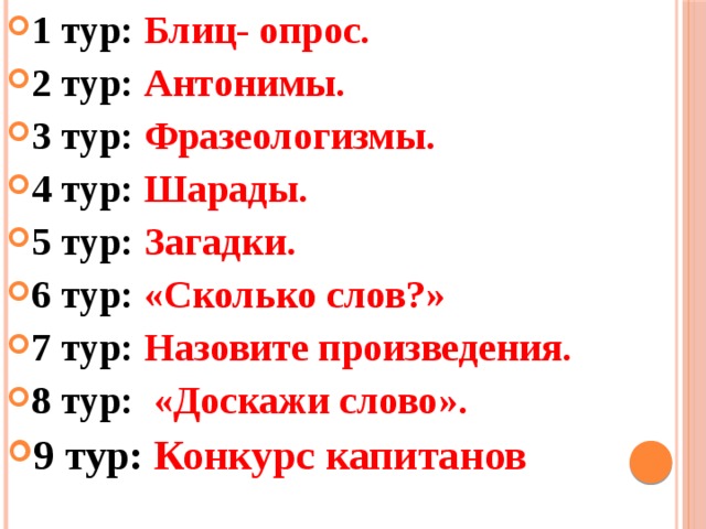 1 тур: Блиц- опрос. 2 тур: Антонимы. 3 тур: Фразеологизмы. 4 тур: Шарады. 5 тур: Загадки. 6 тур: «Сколько слов?» 7 тур: Назовите произведения. 8 тур: «Доскажи слово». 9 тур: Конкурс капитанов 