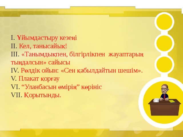    I. Ұйымдастыру кезеңі  II. Кел, танысайық!  III. «Танымдықпен, білгірлікпен жауаптарың тыңдалсын» сайысы  IV. Рөлдік ойын: «Сен қабылдайтын шешім».  V. Плакат қорғау  VI. “Уланбасын өмірің” көрініс  VII. Қорытынды. 