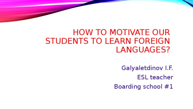 How to motivate our students to learn foreign languages? Galyaletdinov I.F. ESL teacher Boarding school #1 