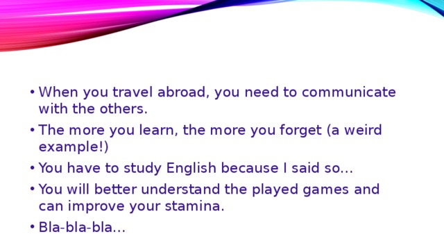 When you travel abroad, you need to communicate with the others. The more you learn, the more you forget (a weird example!) You have to study English because I said so… You will better understand the played games and can improve your stamina. Bla-bla-bla… 