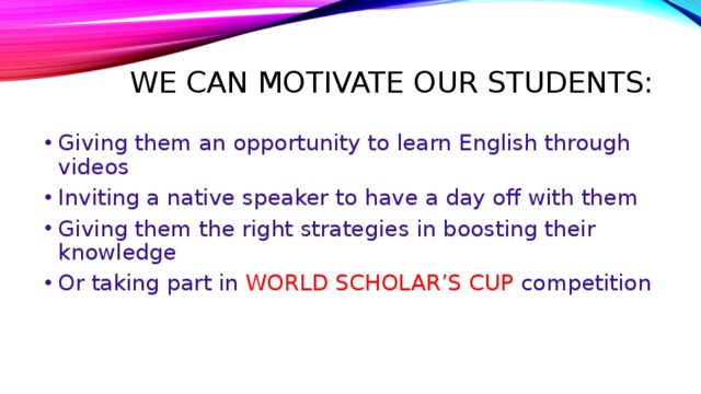 We can motivate our students: Giving them an opportunity to learn English through videos Inviting a native speaker to have a day off with them Giving them the right strategies in boosting their knowledge Or taking part in WORLD SCHOLAR’S CUP competition 
