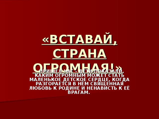 «ВСТАВАЙ, СТРАНА ОГРОМНАЯ!»  . ПРИШЕЛ ЧАС - ДЕТИ ПОКАЗАЛИ, КАКИМ ОГРОМНЫМ МОЖЕТ СТАТЬ МАЛЕНЬКОЕ ДЕТСКОЕ СЕРДЦЕ, КОГДА РАЗГОРАЕТСЯ В НЁМ СВЯЩЕННАЯ ЛЮБОВЬ К РОДИНЕ И НЕНАВИСТЬ К ЕЁ ВРАГАМ.  