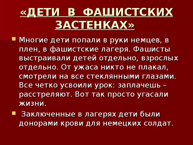 «ДЕТИ В ФАШИСТСКИХ ЗАСТЕНКАХ»  Многие дети попали в руки немцев, в плен, в фашистские лагеря. Фашисты выстраивали детей отдельно, взрослых отдельно. От ужаса никто не плакал, смотрели на все стеклянными глазами. Все четко усвоили урок: заплачешь – расстреляют. Вот так просто угасали жизни.   Заключенные в лагерях дети были донорами крови для немецких солдат. 