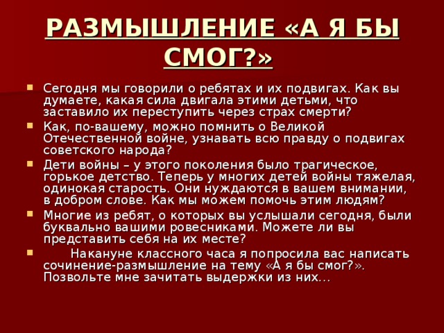 РАЗМЫШЛЕНИЕ «А Я БЫ СМОГ?»  Сегодня мы говорили о ребятах и их подвигах. Как вы думаете, какая сила двигала этими детьми, что заставило их переступить через страх смерти? Как, по-вашему, можно помнить о Великой Отечественной войне, узнавать всю правду о подвигах советского народа? Дети войны – у этого поколения было трагическое, горькое детство. Теперь у многих детей войны тяжелая, одинокая старость. Они нуждаются в вашем внимании, в добром слове. Как мы можем помочь этим людям? Многие из ребят, о которых вы услышали сегодня, были буквально вашими ровесниками. Можете ли вы представить себя на их месте?  Накануне классного часа я попросила вас написать сочинение-размышление на тему «А я бы смог?». Позвольте мне зачитать выдержки из них… 