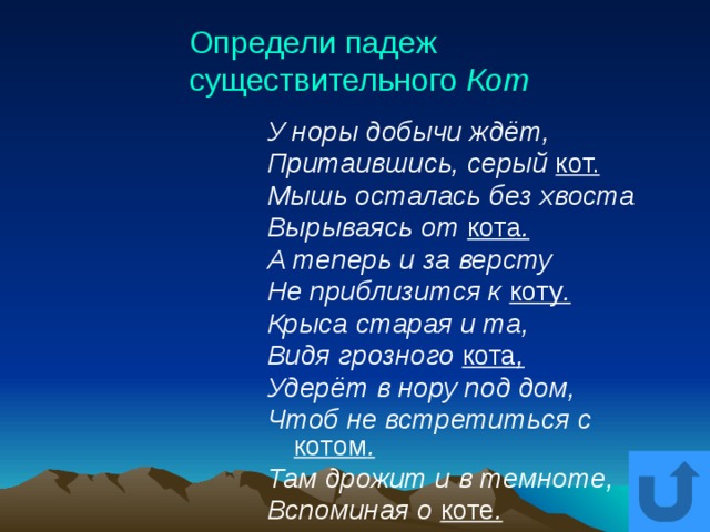 Определи падеж существительного Кот У норы добычи ждёт, Притаившись, серый кот. Мышь осталась без хвоста Вырываясь от кота . А теперь и за версту Не приблизится к коту . Крыса старая и та, Видя грозного кота , Удерёт в нору под дом, Чтоб не встретиться с котом . Там дрожит и в темноте, Вспоминая о коте . 