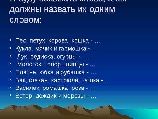 Я буду называть слова, а вы должны назвать их одним словом:   Пёс, петух, корова, кошка - … Кукла, мячик и гармошка - …  Лук, редиска, огурцы - …  Молоток, топор, щипцы - … Платье, юбка и рубашка - … Бак, стакан, кастрюля, чашка - … Василёк, ромашка, роза - … Ветер, дождик и морозы - … 