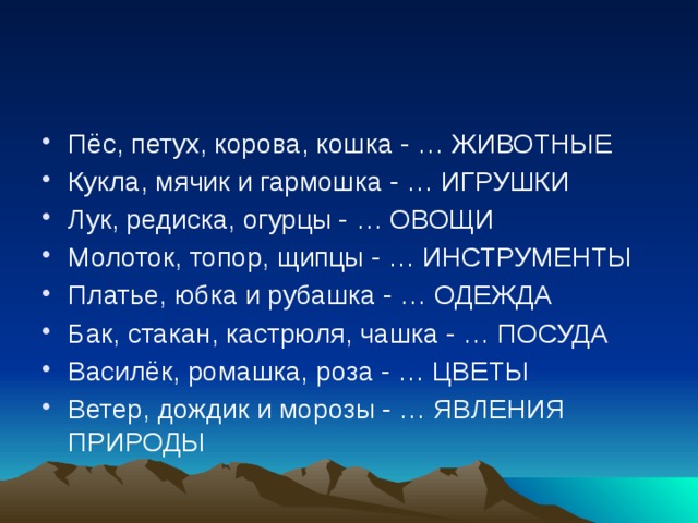 Пёс, петух, корова, кошка - … ЖИВОТНЫЕ Кукла, мячик и гармошка - … ИГРУШКИ Лук, редиска, огурцы - … ОВОЩИ Молоток, топор, щипцы - … ИНСТРУМЕНТЫ Платье, юбка и рубашка - … ОДЕЖДА Бак, стакан, кастрюля, чашка - … ПОСУДА Василёк, ромашка, роза - … ЦВЕТЫ Ветер, дождик и морозы - … ЯВЛЕНИЯ ПРИРОДЫ 