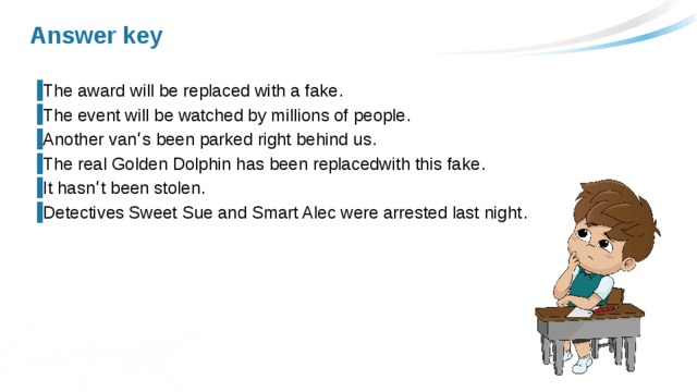 Answer key The award will be replaced with a fake . The event will be watched by millions of people . Another van ‘ s been parked right behind us . The real Golden Dolphin has been replacedwith this fake . It hasn ‘ t been stolen . Detectives Sweet Sue and Smart Alec were arrested last night . 