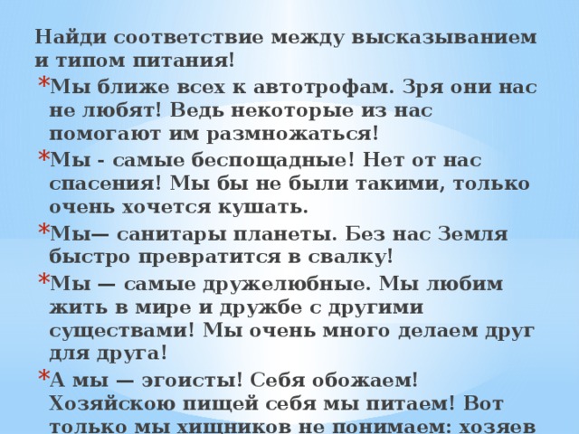 Найди соответствие между высказыванием и типом питания! Мы ближе всех к автотрофам. Зря они нас не любят! Ведь некоторые из нас помогают им размножаться! Мы - самые беспощадные! Нет от нас спасения! Мы бы не были такими, только очень хочется кушать. Мы— санитары планеты. Без нас Земля быстро превратится в свалку! Мы — самые дружелюбные. Мы любим жить в мире и дружбе с другими существами! Мы очень много делаем друг для друга! А мы — эгоисты! Себя обожаем! Хозяйскою пищей себя мы питаем! Вот только мы хищников не понимаем: хозяев мы видеть, живыми желаем! 