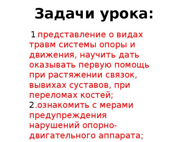 Задачи урока:    1 . представление о видах травм системы опоры и движения, научить дать оказывать первую помощь при растяжении связок, вывихах суставов, при переломах костей; 2 .ознакомить с мерами предупреждения нарушений опорно-двигательного аппарата; 3. углубить знания о своём организме. 