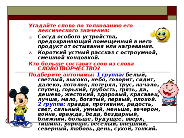 Угадайте слово по толкованию его лексического значения: Сосуд особого устройства, предохраняющий помещенный в него продукт от остывания или нагревания. Короткий устный рассказ с остроумной, смешной концовкой. Кто больше составит слов из слова СЛОВОТВОРЧЕСТВО? Подберите антонимы:  1 группа: белый, светлый, высоко, небо, говорит, сидит, далеко, потолок, потерял, трус, начало, глупец, горький, грубость, грязь, да, дешево, жестокий, здоровый, красавец, лучше, мало, богатый, первый, плохой. 2 группа: правда, противник, радость, свет, сильный, умный, меньше, вечером, война, вражда, беда, бездарный, ближний, больше, будущее, вверх, тишина, хорошо, веселый, внешний, северный, любовь, день, сухой, тонкий. 