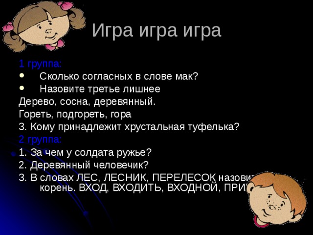 Игра игра игра 1 группа: Сколько согласных в слове мак? Назовите третье лишнее Дерево, сосна, деревянный. Гореть, подгореть, гора 3. Кому принадлежит хрустальная туфелька? 2 группа: 1. За чем у солдата ружье? 2. Деревянный человечик? 3. В словах ЛЕС, ЛЕСНИК, ПЕРЕЛЕСОК назовите корень. ВХОД, ВХОДИТЬ, ВХОДНОЙ, ПРИХОДИТЬ. 