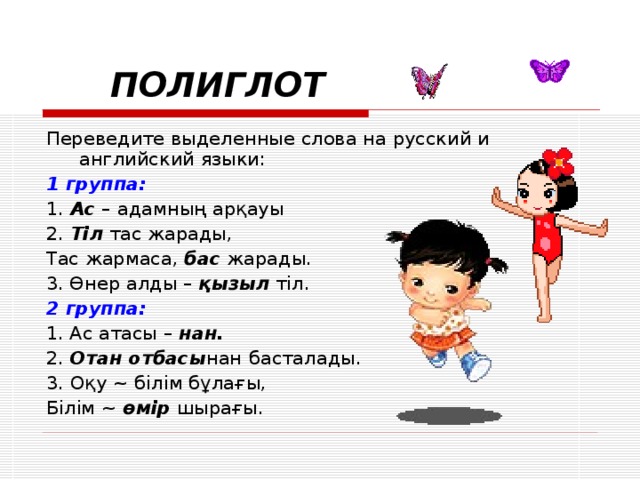  ПОЛИГЛОТ Переведите выделенные слова на русский и английский языки: 1 группа: 1. Ас – адамны ң арқауы 2. Тіл тас жарады, Тас жармаса, бас жарады. 3. Өнер алды – қызыл тіл. 2 группа: 1. Ас атасы – нан. 2. Отан отбасы нан  басталады. 3. Оқу ~ білім бұлағы, Білім ~  өмір шырағы. 