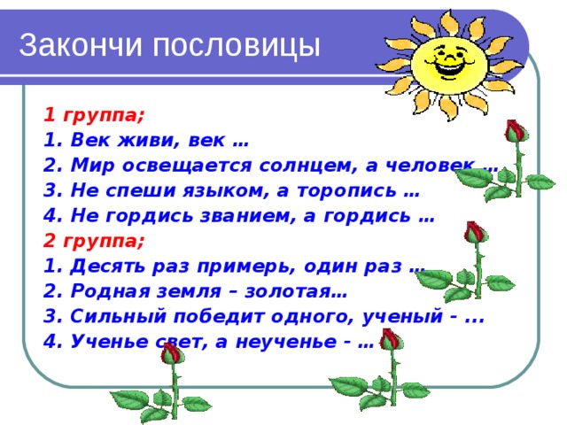 Закончи пословицы 1 группа; 1. Век живи, век … 2. Мир освещается солнцем, а человек … 3. Не спеши языком, а торопись … 4. Не гордись званием, а гордись … 2 группа; 1. Десять раз примерь, один раз … 2. Родная земля – золотая… 3. Сильный победит одного, ученый - ... 4. Ученье свет, а неученье - …  