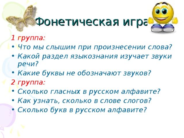 Фонетическая игра 1 группа: Что мы слышим при произнесении слова? Какой раздел языкознания изучает звуки речи? Какие буквы не обозначают звуков? 2 группа: Сколько гласных в русском алфавите? Как узнать, сколько в слове слогов? Сколько букв в русском алфавите? 