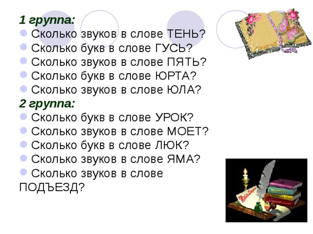 1 группа: Сколько звуков в слове ТЕНЬ? Сколько букв в слове ГУСЬ? Сколько звуков в слове ПЯТЬ? Сколько букв в слове ЮРТА? Сколько звуков в слове ЮЛА? 2 группа: Сколько букв в слове УРОК? Сколько звуков в слове МОЕТ? Сколько букв в слове ЛЮК? Сколько звуков в слове ЯМА? Сколько звуков в слове ПОДЪЕЗД? 