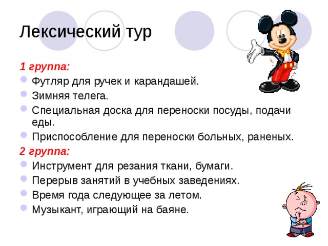 Лексический тур 1 группа: Футляр для ручек и карандашей. Зимняя телега. Специальная доска для переноски посуды, подачи еды. Приспособление для переноски больных, раненых. 2 группа: Инструмент для резания ткани, бумаги. Перерыв занятий в учебных заведениях. Время года следующее за летом. Музыкант, играющий на баяне. 