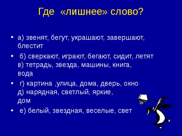 Где  «лишнее» слово?   а) звенят, бегут, украшают, завершают, блестит              б) сверкают, играют, бегают, сидит, летят  в) тетрадь, звезда, машины, книга, вода                           г) картина ,улица, дома, дверь, окно  д) нарядная, светлый, яркие, дом                                      е) белый, звездная, веселые, свет 