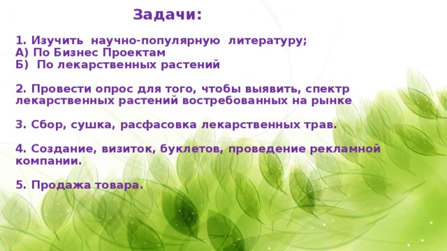    Задачи:   1. Изучить научно-популярную литературу;  А) По Бизнес Проектам  Б) По лекарственных растений   2. Провести опрос для того, чтобы выявить, спектр лекарственных растений востребованных на рынке   3. Сбор, сушка, расфасовка лекарственных трав.   4. Создание, визиток, буклетов, проведение рекламной компании.    5. Продажа товара.       
