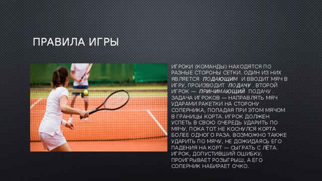 Правила игры Игроки (команды) находятся по разные стороны сетки. Один из них является   подающим   и вводит мяч в игру, производит   подачу  . Второй игрок —   принимающий   подачу . Задача игроков — направлять мяч ударами ракетки на сторону соперника, попадая при этом мячом в границы корта. Игрок должен успеть в свою очередь ударить по мячу, пока тот не коснулся корта более одного раза. Возможно также ударить по мячу, не дожидаясь его падения на корт — сыграть с лёта. Игрок, допустивший ошибку, проигрывает розыгрыш, а его соперник набирает очко. 