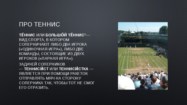 Про теннис Те́ннис или  большо́й те́ннис [1 — вид спорта, в котором соперничают либо два игрока («одиночная игра»), либо две команды, состоящие из двух игроков («парная игра»). Задачей соперников —  тенниси́ст  или  тенниси́стка  — является при помощи ракеток отправлять мяч на сторону соперника так, чтобы тот не смог его отразить. 