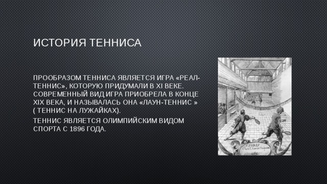 История тенниса Прообразом тенниса является игра «Реал-теннис», которую придумали в XI веке. Современный вид игра приобрела в конце XIX века, и называлась она «Лаун-теннис » ( теннис на лужайках). Теннис является Олимпийским видом спорта с 1896 года. 