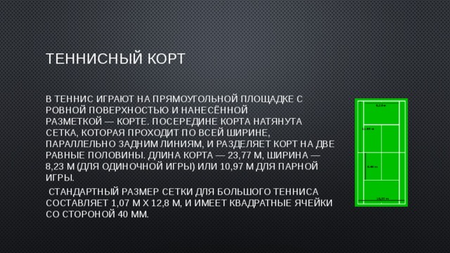 Теннисный корт В теннис играют на прямоугольной площадке с ровной поверхностью и нанесённой разметкой — корте. Посередине корта натянута сетка, которая проходит по всей ширине, параллельно задним линиям, и разделяет корт на две равные половины. Длина корта — 23,77 м, ширина — 8,23 м (для одиночной игры) или 10,97 м для парной игры.   Стандартный размер сетки для большого тенниса составляет 1,07 м х 12,8 м, и имеет квадратные ячейки со стороной 40 мм. 