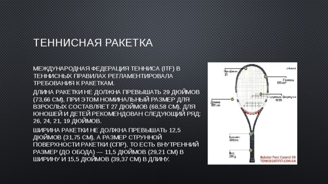 Теннисная ракетка Международная федерация тенниса (ITF) в теннисных правилах регламентировала требования к ракеткам. Длина ракетки не должна превышать 29 дюймов (73,66 см), при этом номинальный размер для взрослых составляет 27 дюймов (68,58 см), для юношей и детей рекомендован следующий ряд: 26, 24, 21, 19 дюймов. Ширина ракетки не должна превышать 12,5 дюймов (31,75 см), а размер струнной поверхности ракетки (СПР), то есть внутренний размер (до обода) — 11,5 дюймов (29,21 см) в ширину и 15,5 дюймов (39,37 см) в длину. 