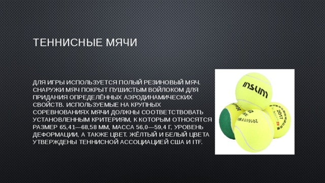 Теннисные мячи Для игры используется полый резиновый мяч. Снаружи мяч покрыт пушистым войлоком для придания определённых аэродинамических свойств. Используемые на крупных соревнованиях мячи должны соответствовать установленным критериям, к которым относятся размер 65,41—68,58 мм, масса 56,0—59,4 г, уровень деформации, а также цвет. Жёлтый и белый цвета утверждены теннисной ассоциацией США и ITF. 