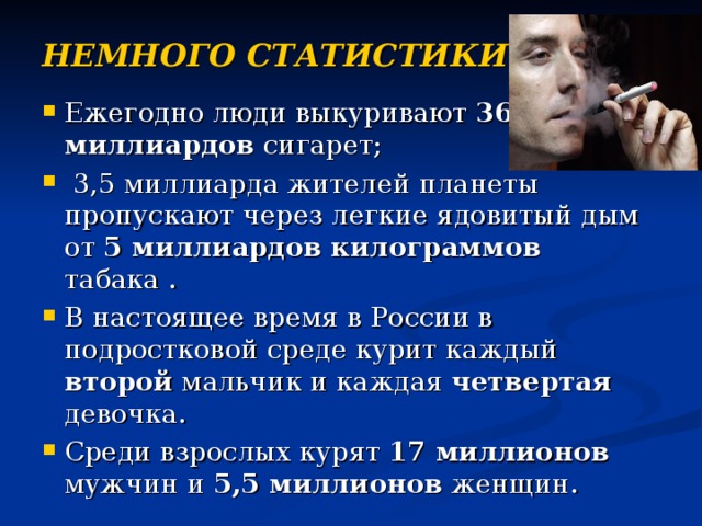 НЕМНОГО СТАТИСТИКИ… Ежегодно люди выкуривают 3600 миллиардов сигарет;  3,5 миллиарда жителей планеты пропускают через легкие ядовитый дым от 5 миллиардов килограммов табака . В настоящее время в России в подростковой среде курит каждый второй мальчик и каждая четвертая девочка. Среди взрослых курят 17 миллионов мужчин и 5,5 миллионов женщин. 