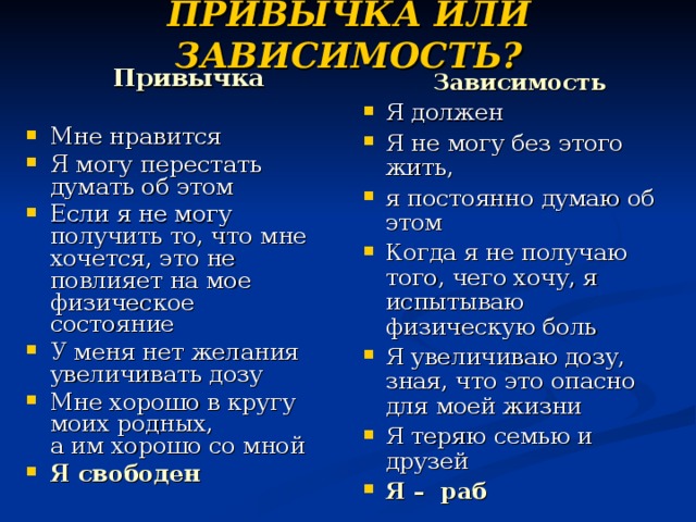 ПРИВЫЧКА ИЛИ ЗАВИСИМОСТЬ?  Привычка  Мне нравится Я могу перестать думать об этом Если я не могу получить то, что мне хочется, это не повлияет на мое физическое состояние У меня нет желания увеличивать дозу Мне хорошо в кругу моих родных,  а им хорошо со мной Я свободен Зависимость Я должен Я не могу без этого жить, я постоянно думаю об этом Когда я не получаю того, чего хочу, я испытываю физическую боль Я увеличиваю дозу, зная, что это опасно для моей жизни Я теряю семью и друзей Я –  раб 