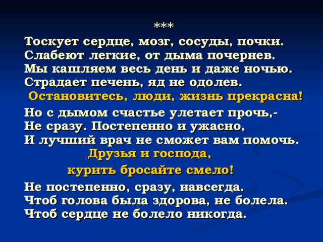  ***  Тоскует сердце, мозг, сосуды, почки.  Слабеют легкие, от дыма почернев.  Мы кашляем весь день и даже ночью.  Страдает печень, яд не одолев.   Остановитесь, люди, жизнь прекрасна!  Но с дымом счастье улетает прочь,-  Не сразу. Постепенно и ужасно,  И лучший врач не сможет вам помочь.   Друзья и господа,  курить бросайте смело!  Не постепенно, сразу, навсегда.  Чтоб голова была здорова, не болела.  Чтоб сердце не болело никогда. 