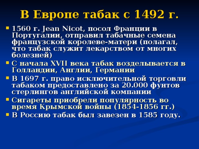 В Европе табак с 1492 г. 1560 г. Jean Nicot, посол Франции в Португалии, отправил табачные семена французской королеве-матери (полагал, что табак служит лекарством от многих болезней) С начала XVII века табак возделывается в Голландии, Англии, Германии В 1697 г. право исключительной торговли табаком предоставлено за 20.000 фунтов стерлингов английской компании Сигареты приобрели популярность во время Крымской войны (1854-1856 гг.) В Россию табак был завезен в 1585 году.  