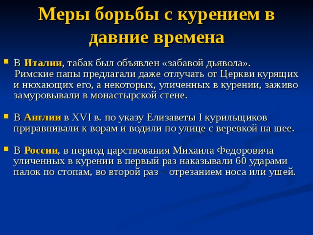 Меры борьбы с курением в давние времена В Италии , табак был объявлен «забавой дьявола».  Римские папы предлагали даже отлучать от Церкви курящих и нюхающих его, а некоторых, уличенных в курении, заживо замуровывали в монастырской стене. В Англии в XVI в. по указу Елизаветы I курильщиков приравнивали к ворам и водили по улице с веревкой на шее. В России , в период царствования Михаила Федоровича уличенных в курении в первый раз наказывали 60 ударами палок по стопам, во второй раз – отрезанием носа или ушей. 