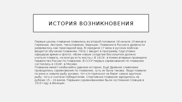 История возникновения Первые школы плавания появились во второй половине 18 начале 19 веков в Германии, Австрии, Чехословакии, Франции. Плавание в России в древности развивалось как прикладной вид. В середине 17 века в русских войсках вводится обучение плаванию. Пётр 1 вводит в программу подготовки офицеров армии и флота: «Всем новым солдатам без изъятия должно учиться плавать, не всегда есть мосты.» В 1913г. в Киеве впервые проведено первенство России по плаванию. В СССР первые соревнования по плаванию состоялись в 1918г. в Москве.  Плавание имеет необычайно давнюю историю. Ещё Древние славянами проводились соревнования по плаванию, суть их была такова: Люди плавали по реке и ловили рыбу руками, тот кто приносил на берег самую крупную рыбу, того и считали победителем. Спортивное плавание зародилось на рубеже 15 – 16 веков. Первыми соревнованиями были состязания пловцов в 1515 году в Венеции. 