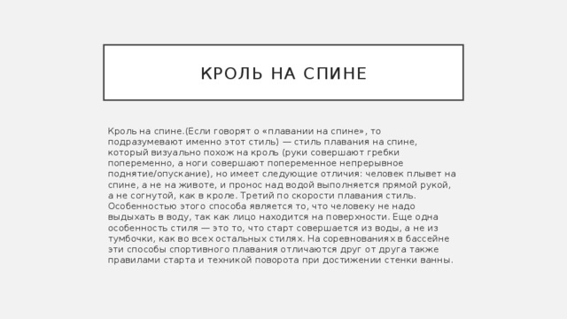 Кроль на спине Кроль на спине.(Если говорят о «плавании на спине», то подразумевают именно этот стиль) — стиль плавания на спине, который визуально похож на кроль (руки совершают гребки попеременно, а ноги совершают попеременное непрерывное поднятие/опускание), но имеет следующие отличия: человек плывет на спине, а не на животе, и пронос над водой выполняется прямой рукой, а не согнутой, как в кроле. Третий по скорости плавания стиль. Особенностью этого способа является то, что человеку не надо выдыхать в воду, так как лицо находится на поверхности. Еще одна особенность стиля — это то, что старт совершается из воды, а не из тумбочки, как во всех остальных стилях. На соревнованиях в бассейне эти способы спортивного плавания отличаются друг от друга также правилами старта и техникой поворота при достижении стенки ванны. 